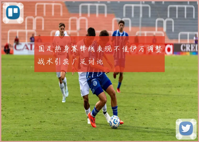 国足热身赛锋线表现不佳伊万调整战术引发广泛讨论