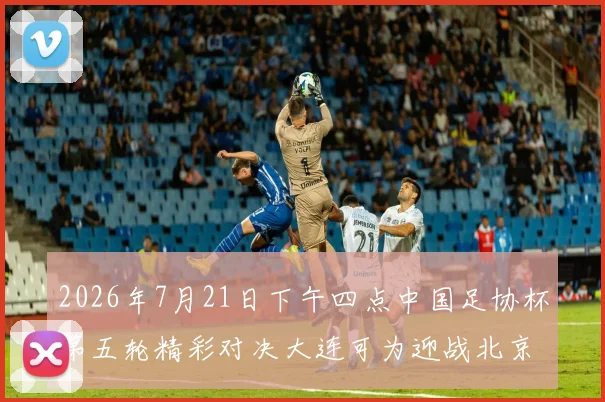 2026年7月21日下午四点中国足协杯第五轮精彩对决大连可为迎战北京国安