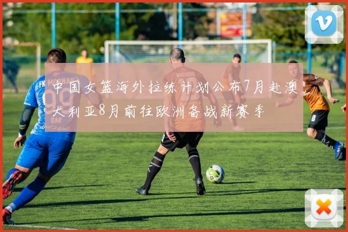 中国女篮海外拉练计划公布7月赴澳大利亚8月前往欧洲备战新赛季
