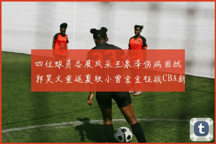 四位球员各展风采王泉泽伤病困扰郭昊文重返夏联小曾金金征战CBA新赛季