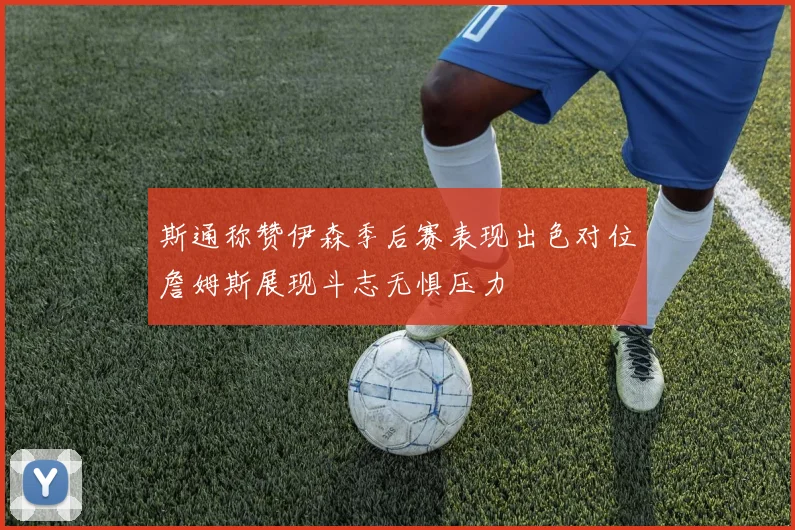 斯通称赞伊森季后赛表现出色对位詹姆斯展现斗志无惧压力