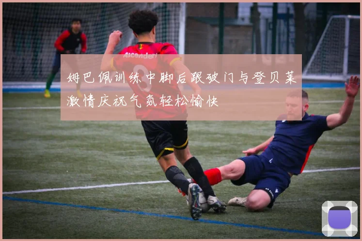 姆巴佩训练中脚后跟破门与登贝莱激情庆祝气氛轻松愉快