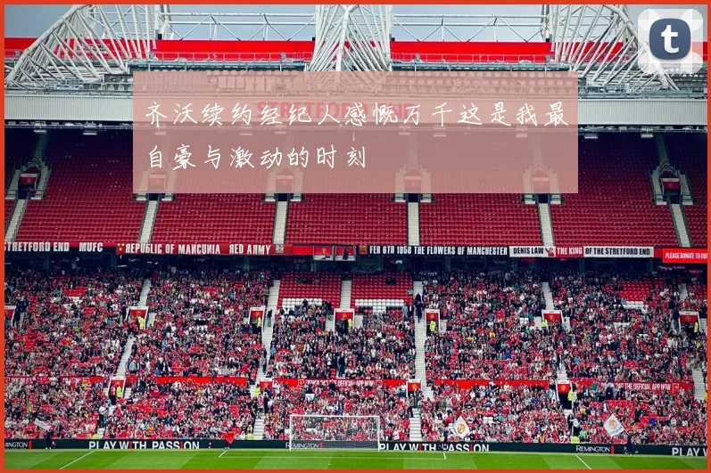 齐沃续约经纪人感慨万千这是我最自豪与激动的时刻