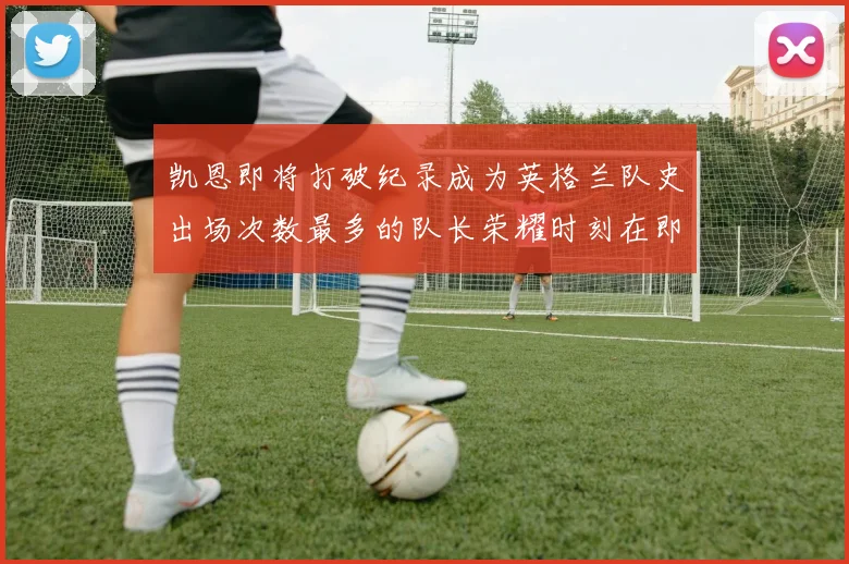 凯恩即将打破纪录成为英格兰队史出场次数最多的队长荣耀时刻在即