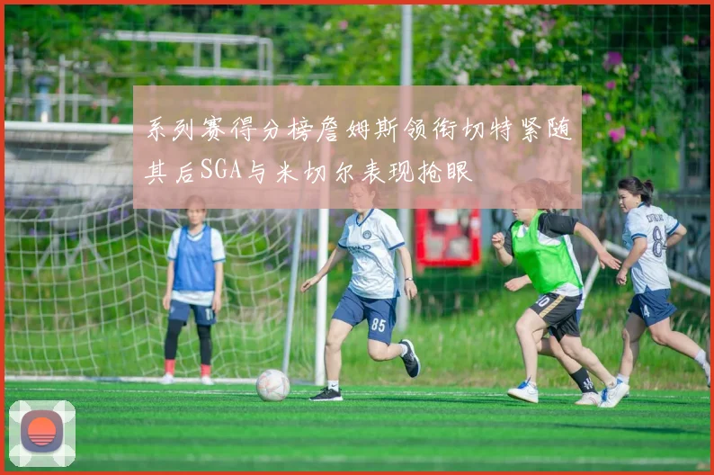 系列赛得分榜詹姆斯领衔切特紧随其后SGA与米切尔表现抢眼