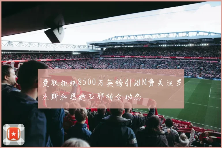 曼联拒绝8500万英镑引进M费关注罗杰斯和恩迪亚耶转会动态