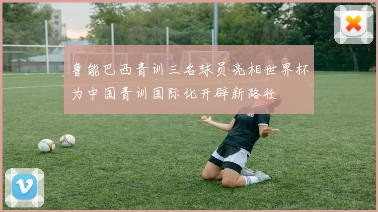 鲁能巴西青训三名球员亮相世界杯为中国青训国际化开辟新路径
