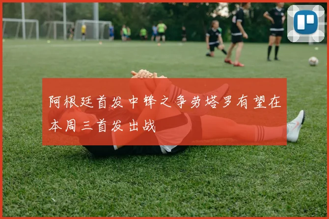 阿根廷首发中锋之争劳塔罗有望在本周三首发出战