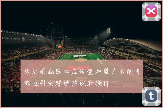 朱芳雨幽默回应哈登加盟广东的可能性引发球迷热议和期待