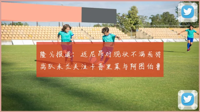 隆戈报道：迈尼昂对现状不满或将离队米兰关注卡普里莱与阿图伯鲁转会动态