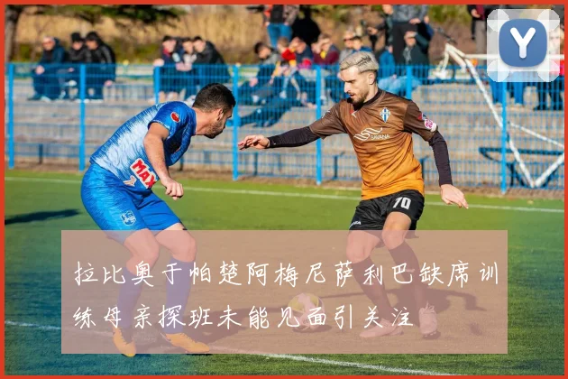 拉比奥于帕楚阿梅尼萨利巴缺席训练母亲探班未能见面引关注