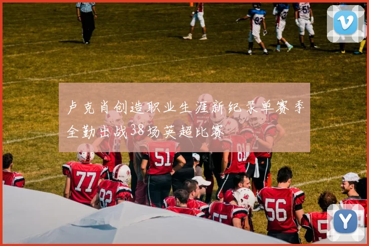卢克肖创造职业生涯新纪录单赛季全勤出战38场英超比赛
