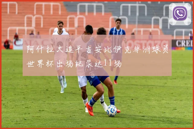 阿什拉夫追平吉安比伊克非洲球员世界杯出场纪录达11场