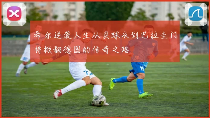 希尔逆袭人生从卖球衣到巴拉圭门将掀翻德国的传奇之路