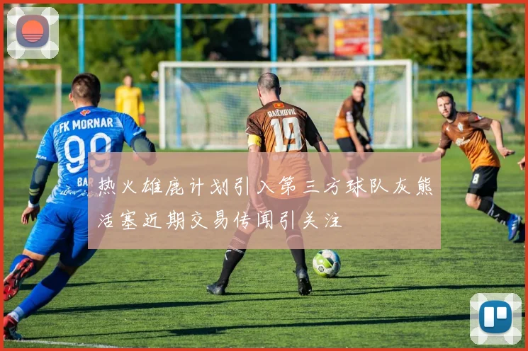 热火雄鹿计划引入第三方球队灰熊活塞近期交易传闻引关注