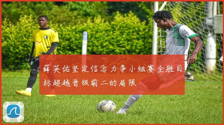 薛英佑坚定信念力争小组赛全胜目标超越晋级前二的局限
